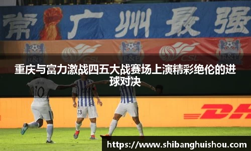 重庆与富力激战四五大战赛场上演精彩绝伦的进球对决